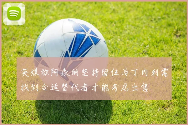 英媒称阿森纳坚持留住马丁内利需找到合适替代者才能考虑出售